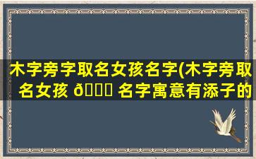 木字旁字取名女孩名字(木字旁取名女孩 💐 名字寓意有添子的 🌹 字)